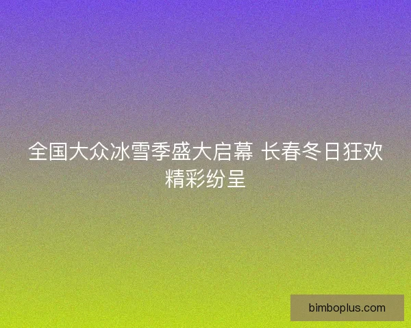 全国大众冰雪季盛大启幕 长春冬日狂欢精彩纷呈