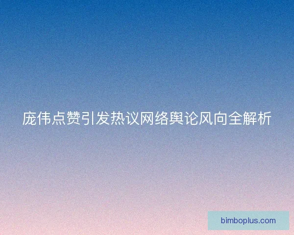 庞伟点赞引发热议网络舆论风向全解析