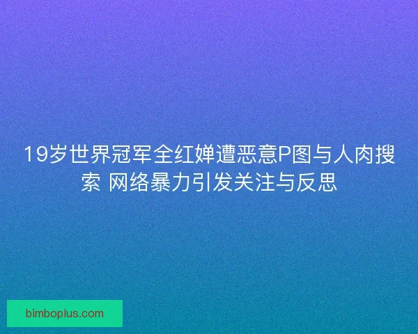 19岁世界冠军全红婵遭恶意P图与人肉搜索 网络暴力引发关注与反思