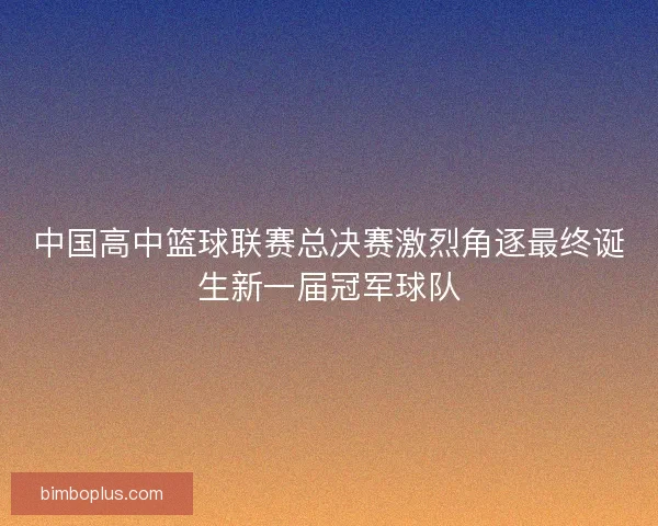 中国高中篮球联赛总决赛激烈角逐最终诞生新一届冠军球队