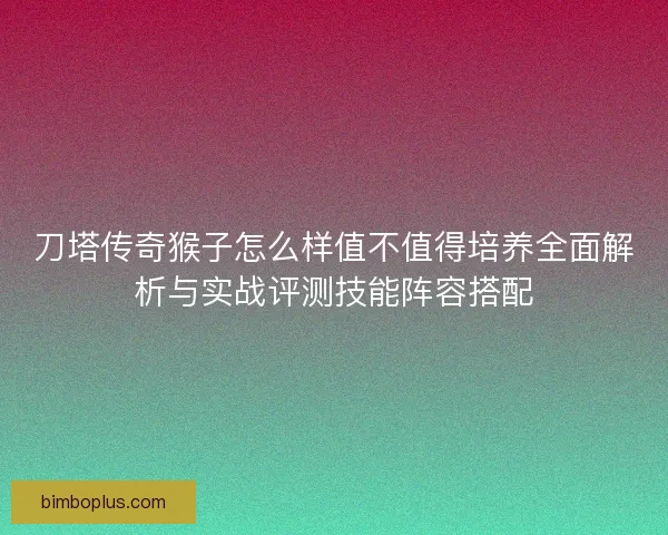 刀塔传奇猴子怎么样值不值得培养全面解析与实战评测技能阵容搭配