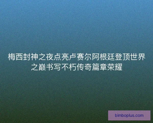 梅西封神之夜点亮卢赛尔阿根廷登顶世界之巅书写不朽传奇篇章荣耀