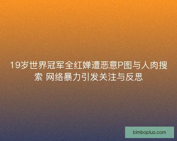19岁世界冠军全红婵遭恶意P图与人肉搜索 网络暴力引发关注与反思