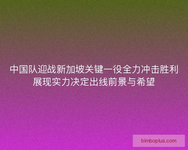 中国队迎战新加坡关键一役全力冲击胜利展现实力决定出线前景与希望