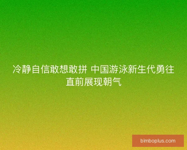 冷静自信敢想敢拼 中国游泳新生代勇往直前展现朝气