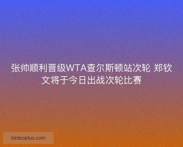 张帅顺利晋级WTA查尔斯顿站次轮 郑钦文将于今日出战次轮比赛