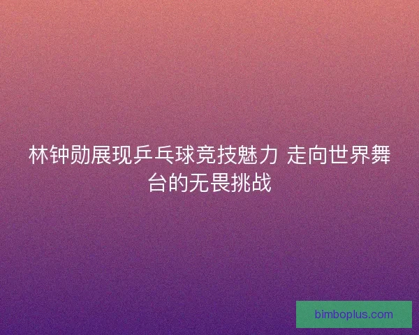 林钟勋展现乒乓球竞技魅力 走向世界舞台的无畏挑战