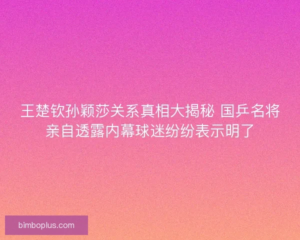 王楚钦孙颖莎关系真相大揭秘 国乒名将亲自透露内幕球迷纷纷表示明了