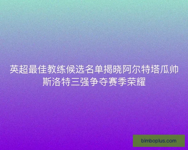 英超最佳教练候选名单揭晓阿尔特塔瓜帅斯洛特三强争夺赛季荣耀