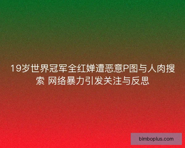 19岁世界冠军全红婵遭恶意P图与人肉搜索 网络暴力引发关注与反思