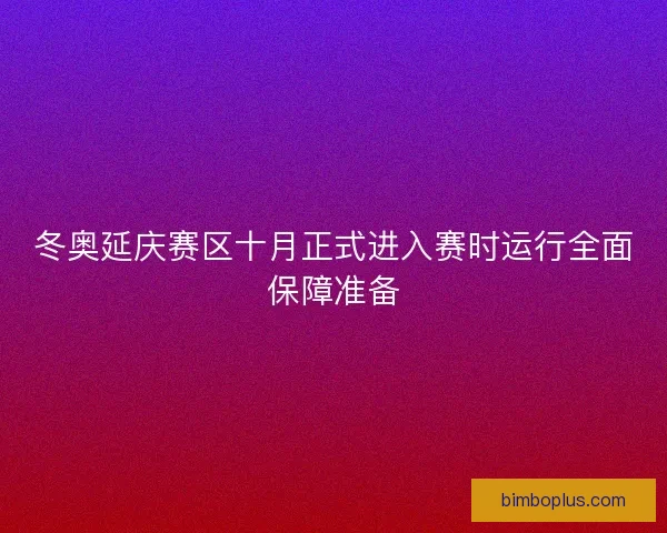 冬奥延庆赛区十月正式进入赛时运行全面保障准备