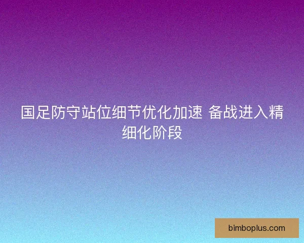 国足防守站位细节优化加速 备战进入精细化阶段
