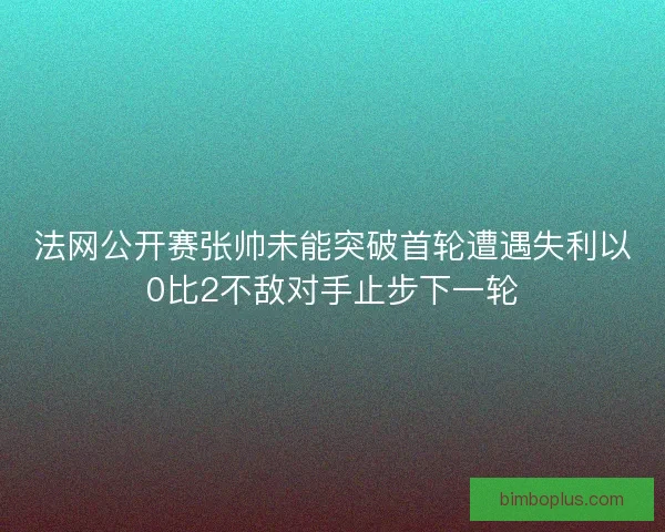 法网公开赛张帅未能突破首轮遭遇失利以0比2不敌对手止步下一轮