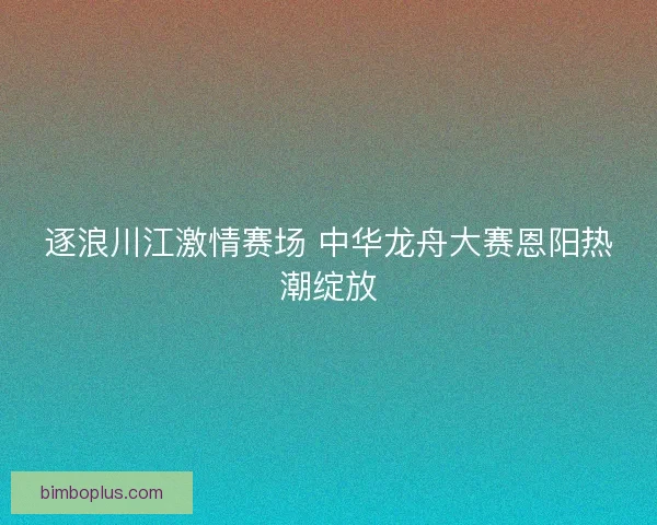 逐浪川江激情赛场 中华龙舟大赛恩阳热潮绽放