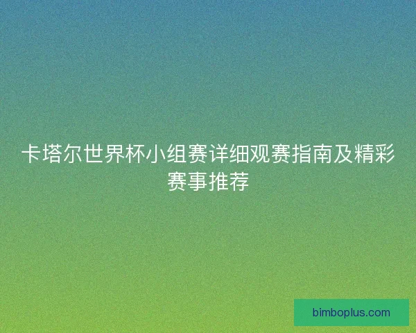 卡塔尔世界杯小组赛详细观赛指南及精彩赛事推荐