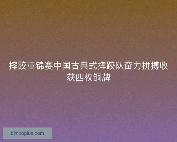 摔跤亚锦赛中国古典式摔跤队奋力拼搏收获四枚铜牌
