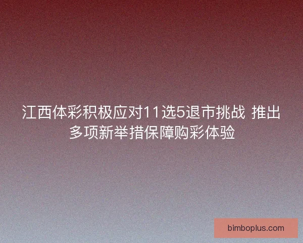 江西体彩积极应对11选5退市挑战 推出多项新举措保障购彩体验